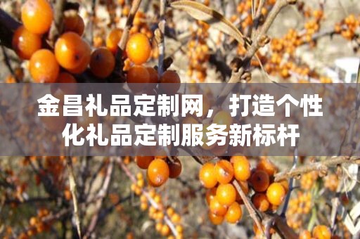 金昌礼品定制网，打造个性化礼品定制服务新标杆