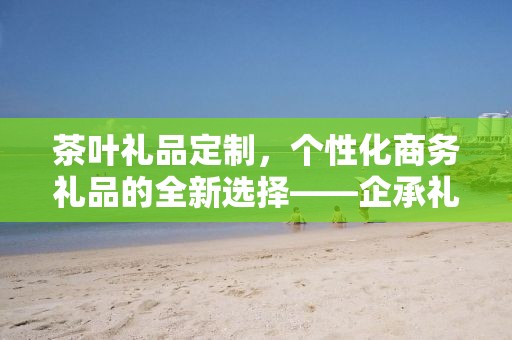 茶叶礼品定制，个性化商务礼品的全新选择——企承礼品供应链公司简述